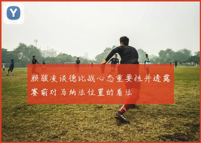 颜骏凌谈德比战心态重要性并透露赛前对马纳法位置的看法