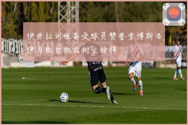 伊劳拉训练备受球员赞誉索博斯洛伊与凯尔凯兹树立榜样