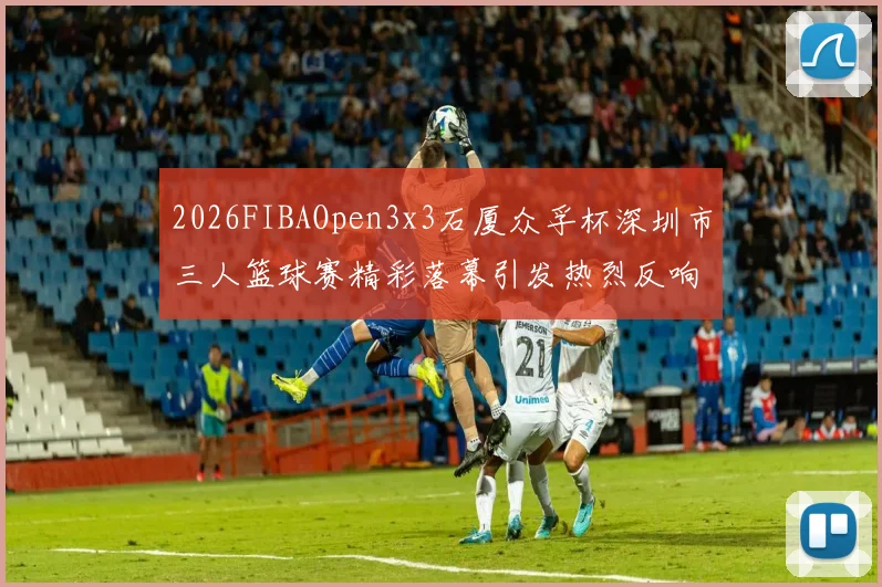 2026FIBAOpen3x3石厦众孚杯深圳市三人篮球赛精彩落幕引发热烈反响