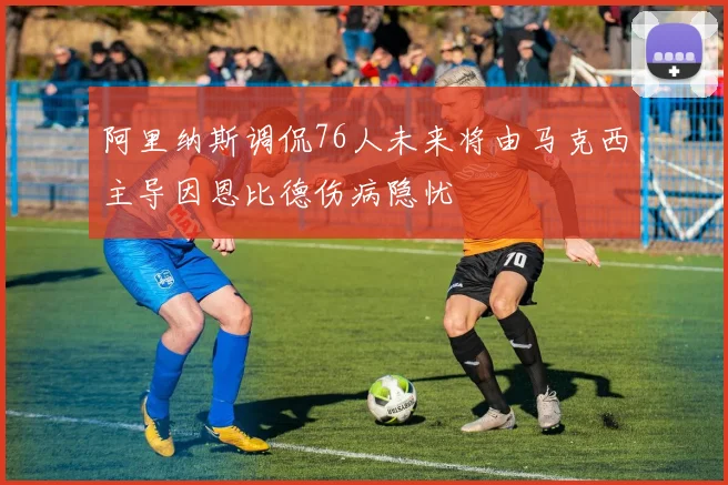 阿里纳斯调侃76人未来将由马克西主导因恩比德伤病隐忧